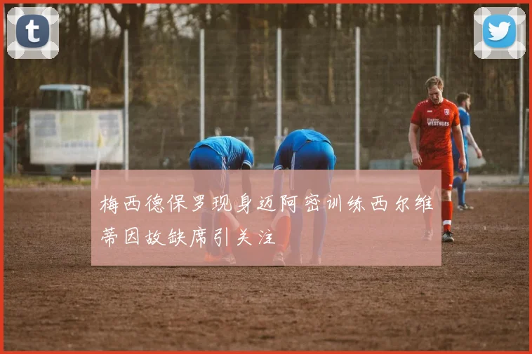 梅西德保罗现身迈阿密训练西尔维蒂因故缺席引关注