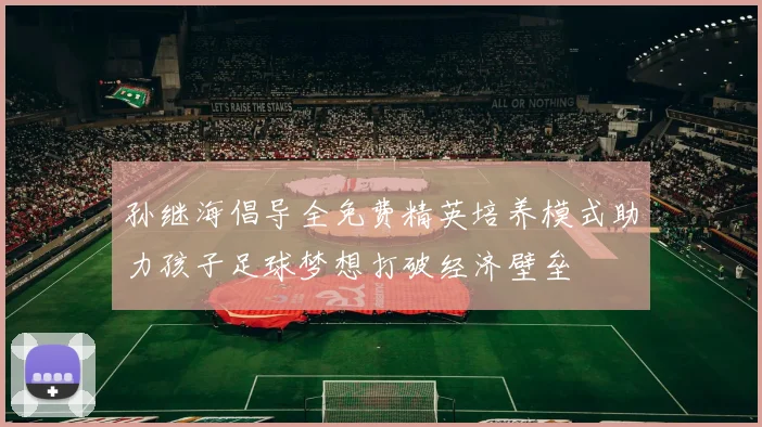 孙继海倡导全免费精英培养模式助力孩子足球梦想打破经济壁垒