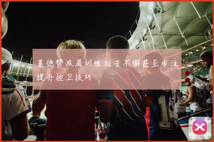 基德赞浓眉训练刻苦不懈甚至专注提升控卫技巧