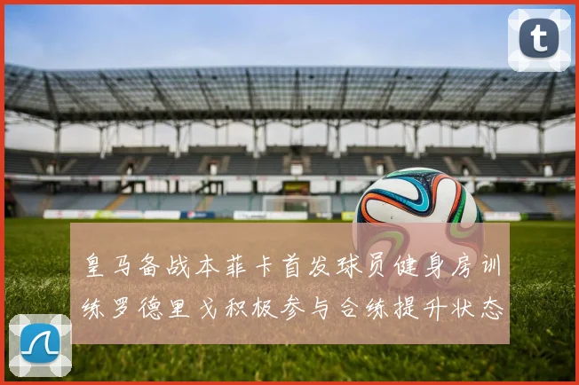 皇马备战本菲卡首发球员健身房训练罗德里戈积极参与合练提升状态