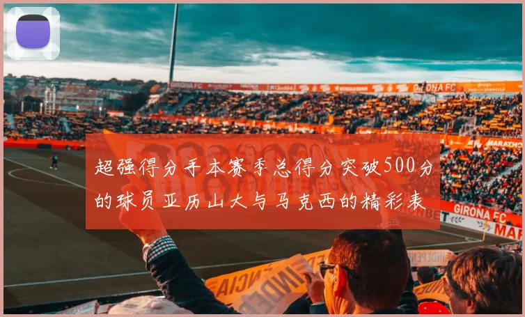 超强得分手本赛季总得分突破500分的球员亚历山大与马克西的精彩表现分析