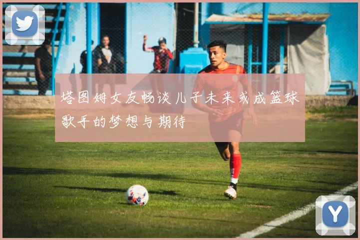 塔图姆女友畅谈儿子未来或成篮球歌手的梦想与期待