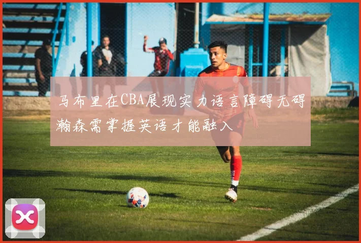 马布里在CBA展现实力语言障碍无碍瀚森需掌握英语才能融入