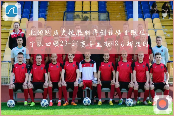 北控队历史性胜利再创佳绩击败辽宁队回顾23-24赛季里勒48分辉煌时刻