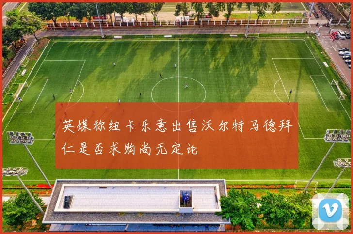 英媒称纽卡乐意出售沃尔特马德拜仁是否求购尚无定论