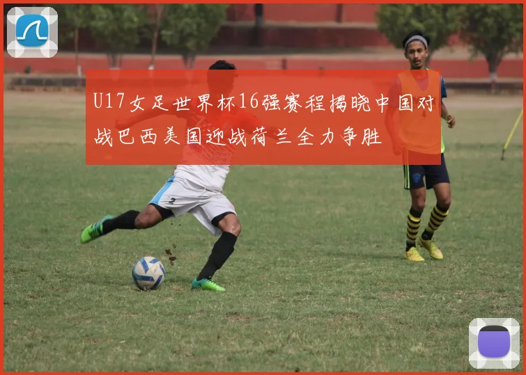 U17女足世界杯16强赛程揭晓中国对战巴西美国迎战荷兰全力争胜