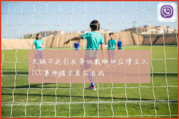 欠钱不还引发争议戴琳回应债主入ICU事件揭示真实自我
