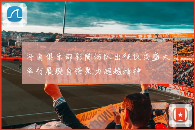 河南俱乐部彩陶坊队出征仪式盛大举行展现自强聚力超越精神