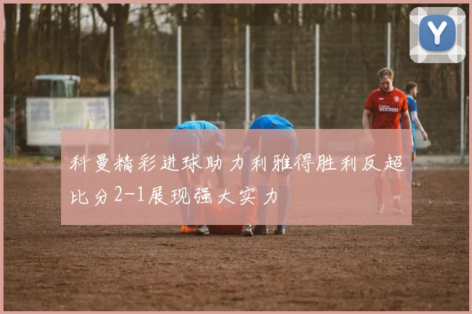 科曼精彩进球助力利雅得胜利反超比分2-1展现强大实力