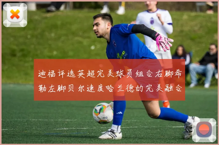迪福评选英超完美球员组合右脚希勒左脚贝尔速度哈兰德的完美融合