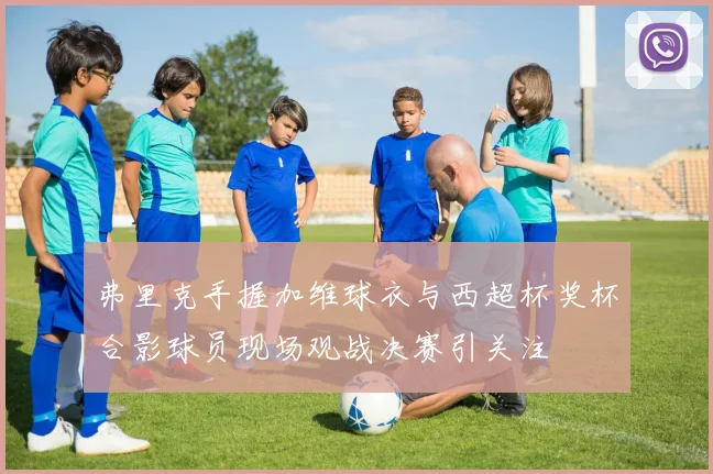 弗里克手握加维球衣与西超杯奖杯合影球员现场观战决赛引关注