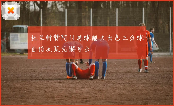 杜兰特赞阿门持球能力出色三分球自信决策无懈可击
