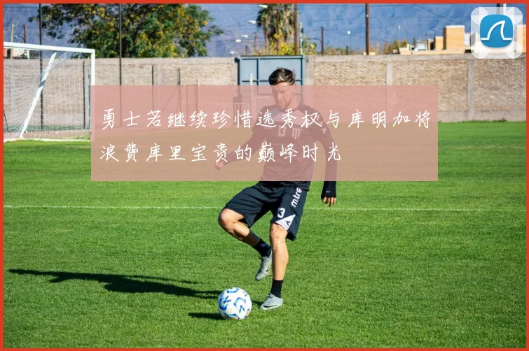 勇士若继续珍惜选秀权与库明加将浪费库里宝贵的巅峰时光