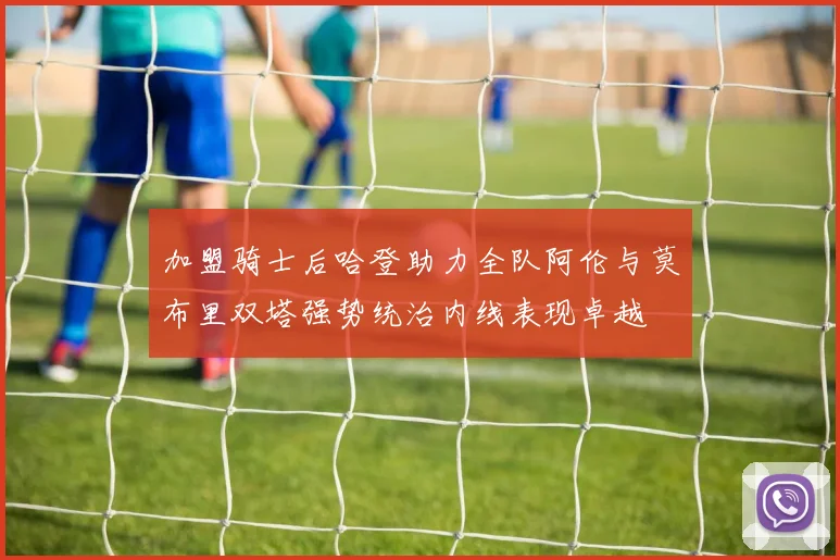 加盟骑士后哈登助力全队阿伦与莫布里双塔强势统治内线表现卓越