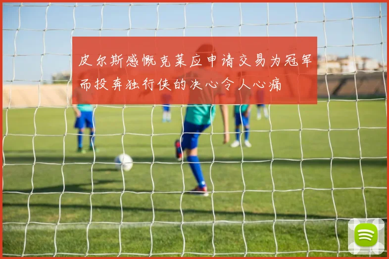皮尔斯感慨克莱应申请交易为冠军而投奔独行侠的决心令人心痛