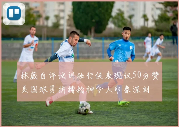 林葳自评试训独行侠表现仅50分赞美国球员拼搏精神令人印象深刻