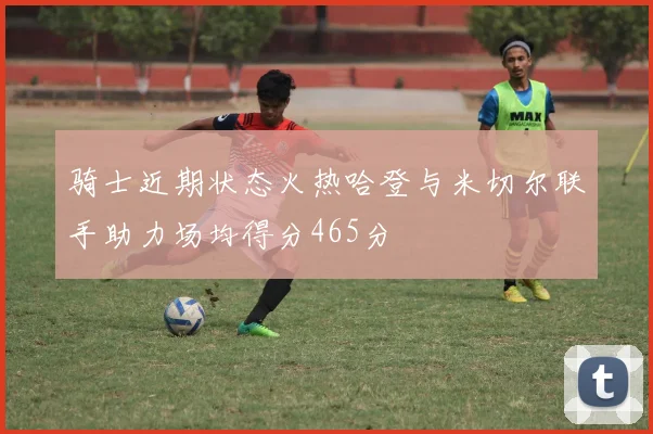 骑士近期状态火热哈登与米切尔联手助力场均得分465分