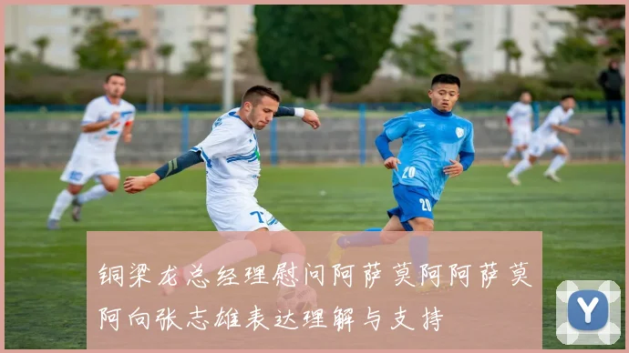 铜梁龙总经理慰问阿萨莫阿阿萨莫阿向张志雄表达理解与支持