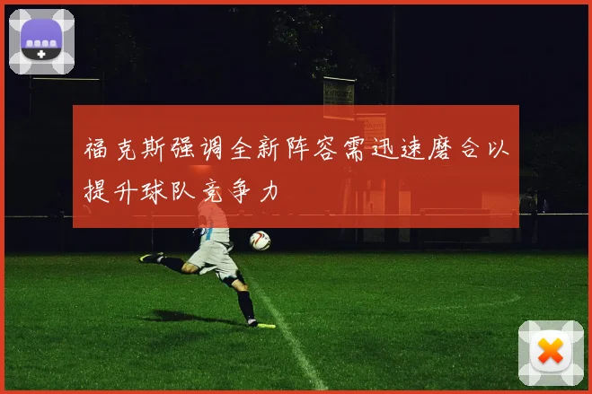福克斯强调全新阵容需迅速磨合以提升球队竞争力