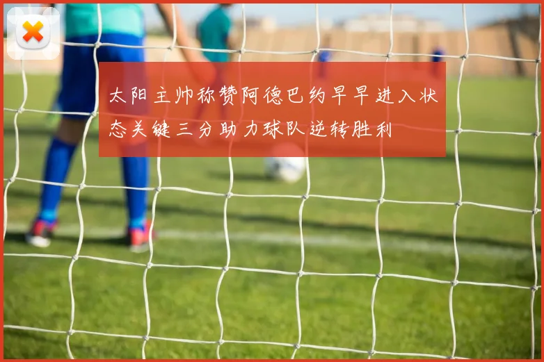 太阳主帅称赞阿德巴约早早进入状态关键三分助力球队逆转胜利