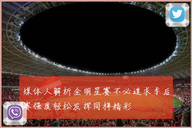 媒体人解析全明星赛不必追求季后赛强度轻松发挥同样精彩