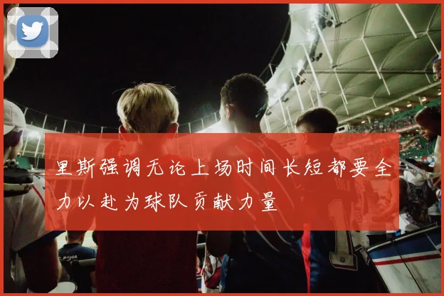 里斯强调无论上场时间长短都要全力以赴为球队贡献力量