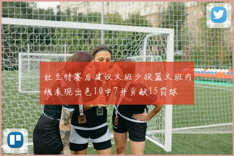 杜兰特赛后建议文班少投篮文班内线表现出色10中7并贡献15罚球