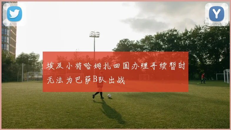 埃及小将哈姆扎回国办理手续暂时无法为巴萨B队出战
