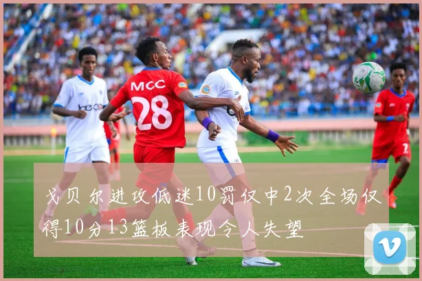 戈贝尔进攻低迷10罚仅中2次全场仅得10分13篮板表现令人失望