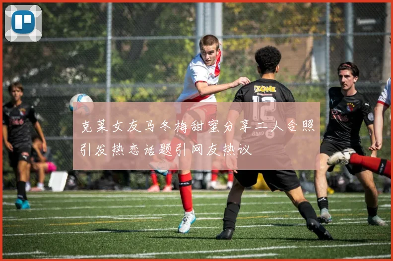 克莱女友马冬梅甜蜜分享二人合照引发热恋话题引网友热议