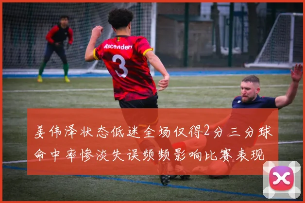 姜伟泽状态低迷全场仅得2分三分球命中率惨淡失误频频影响比赛表现