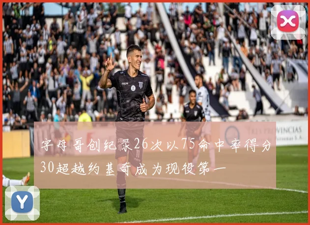 字母哥创纪录26次以75命中率得分30超越约基奇成为现役第一