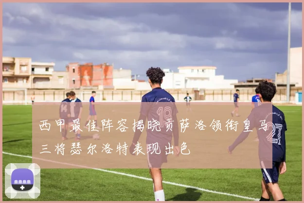 西甲最佳阵容揭晓贡萨洛领衔皇马三将瑟尔洛特表现出色