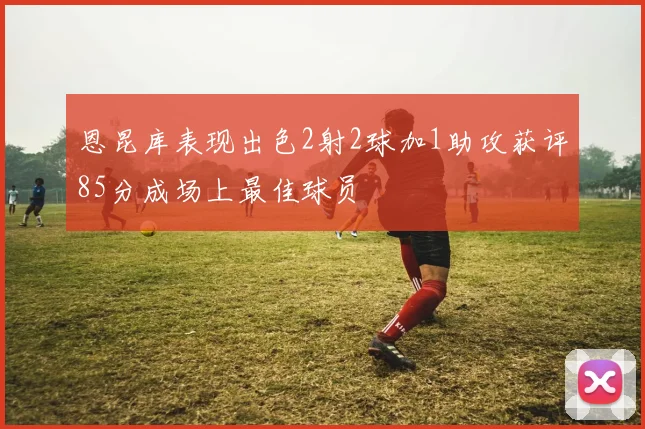 恩昆库表现出色2射2球加1助攻获评85分成场上最佳球员