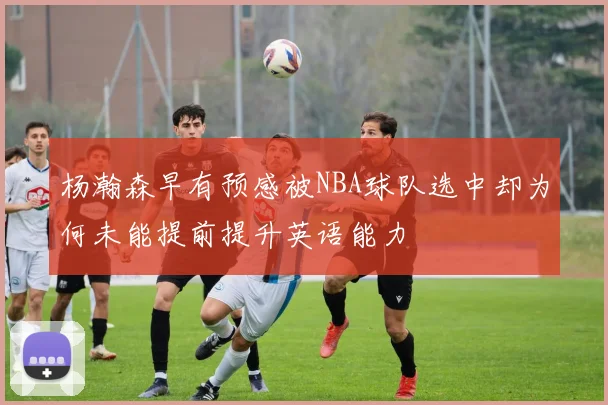 杨瀚森早有预感被NBA球队选中却为何未能提前提升英语能力