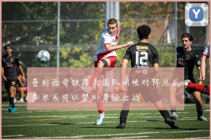普利西奇缺席美国队训练对阵厄瓜多尔或将以替补身份出战