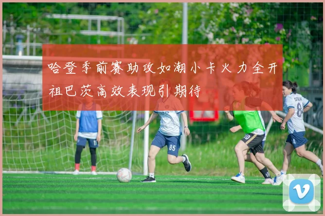 哈登季前赛助攻如潮小卡火力全开祖巴茨高效表现引期待