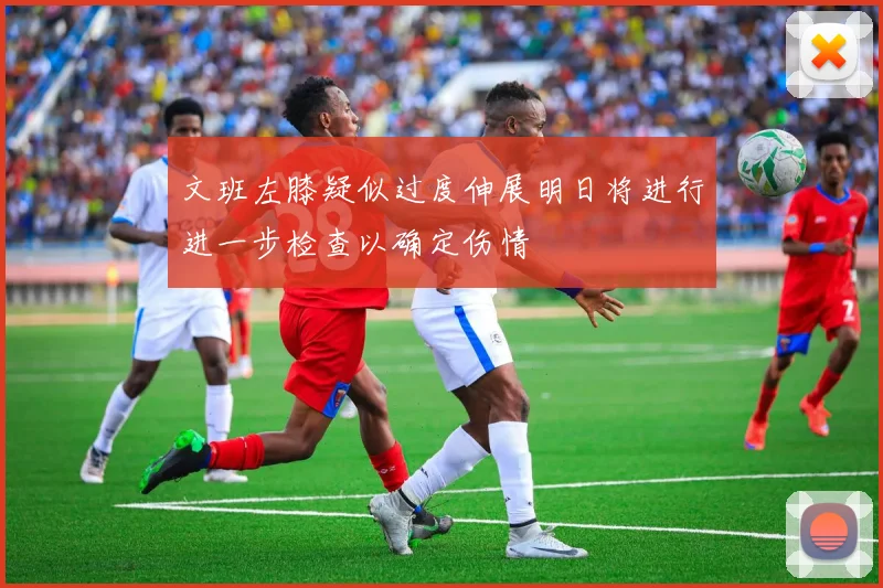 文班左膝疑似过度伸展明日将进行进一步检查以确定伤情