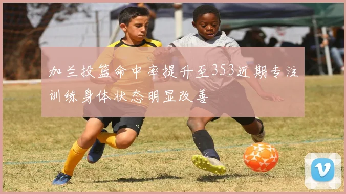 加兰投篮命中率提升至353近期专注训练身体状态明显改善