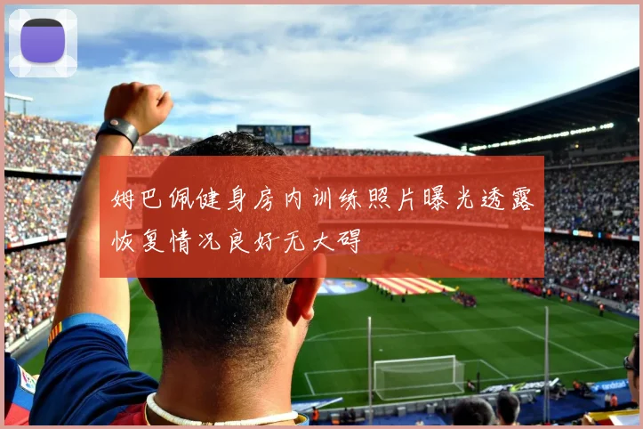 姆巴佩健身房内训练照片曝光透露恢复情况良好无大碍