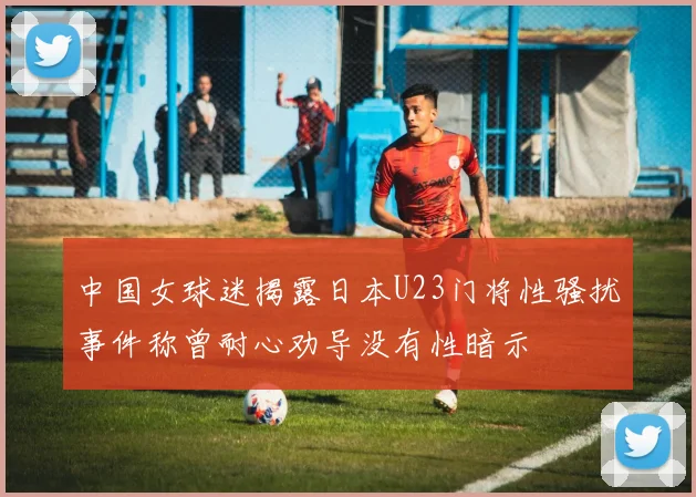 中国女球迷揭露日本U23门将性骚扰事件称曾耐心劝导没有性暗示