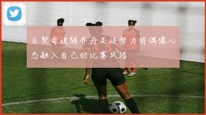 东契奇追随乔丹足迹努力将偶像心态融入自己的比赛风格