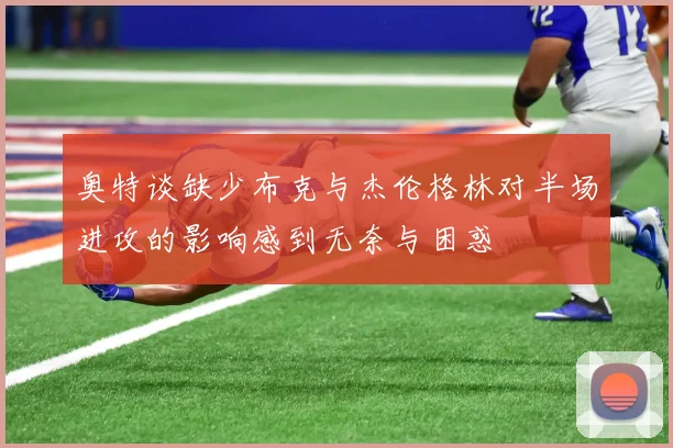 奥特谈缺少布克与杰伦格林对半场进攻的影响感到无奈与困惑