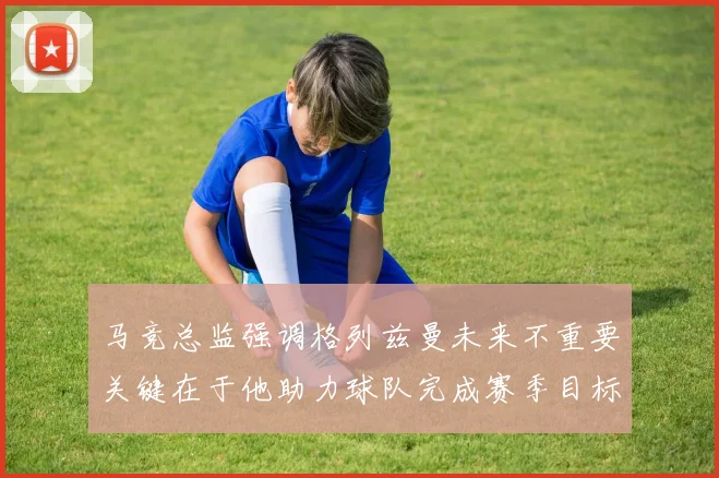 马竞总监强调格列兹曼未来不重要关键在于他助力球队完成赛季目标