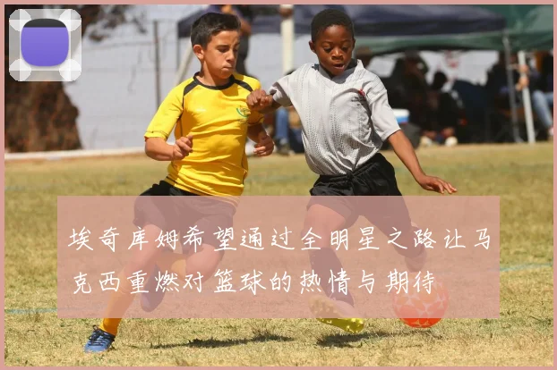 埃奇库姆希望通过全明星之路让马克西重燃对篮球的热情与期待